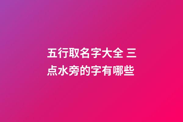 五行取名字大全 三点水旁的字有哪些